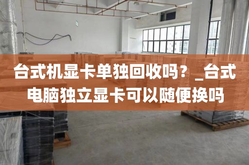 台式机显卡单独回收吗？_台式电脑独立显卡可以随便换吗