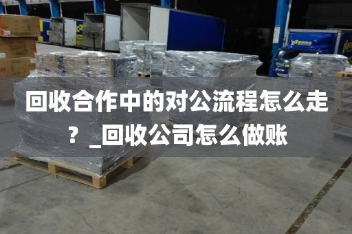 回收合作中的对公流程怎么走？_回收公司怎么做账
