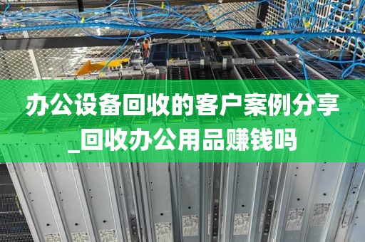 办公设备回收的客户案例分享_回收办公用品赚钱吗