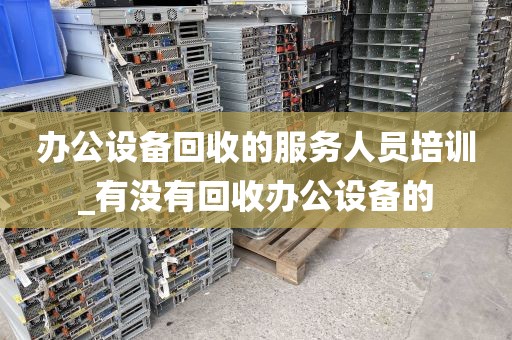 办公设备回收的服务人员培训_有没有回收办公设备的