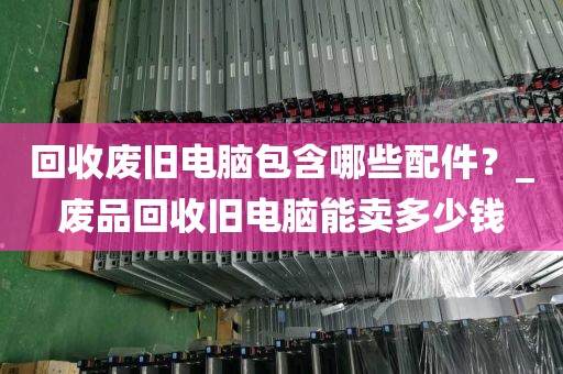 回收废旧电脑包含哪些配件？_废品回收旧电脑能卖多少钱