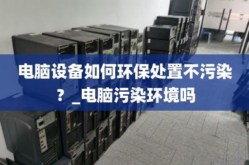 电脑设备如何环保处置不污染？_电脑污染环境吗