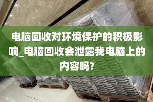 电脑回收对环境保护的积极影响_电脑回收会泄露我电脑上的内容吗?