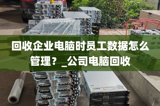 回收企业电脑时员工数据怎么管理？_公司电脑回收