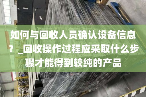 如何与回收人员确认设备信息？_回收操作过程应采取什么步骤才能得到较纯的产品