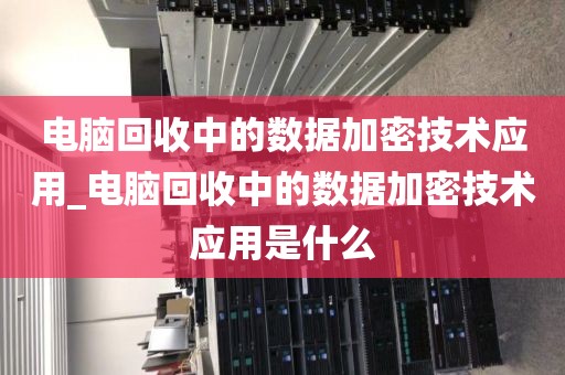 电脑回收中的数据加密技术应用_电脑回收中的数据加密技术应用是什么