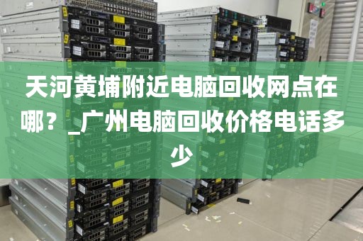 天河黄埔附近电脑回收网点在哪？_广州电脑回收价格电话多少