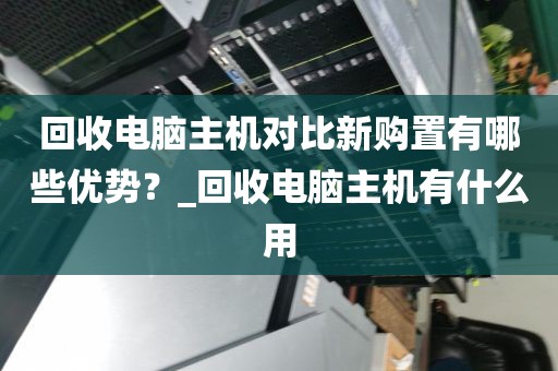 回收电脑主机对比新购置有哪些优势？_回收电脑主机有什么用