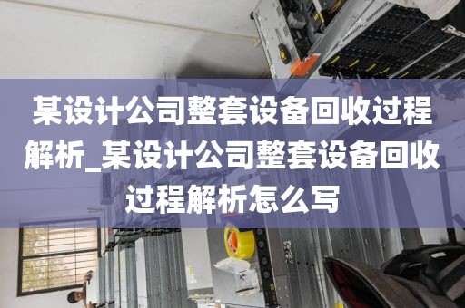 某设计公司整套设备回收过程解析_某设计公司整套设备回收过程解析怎么写