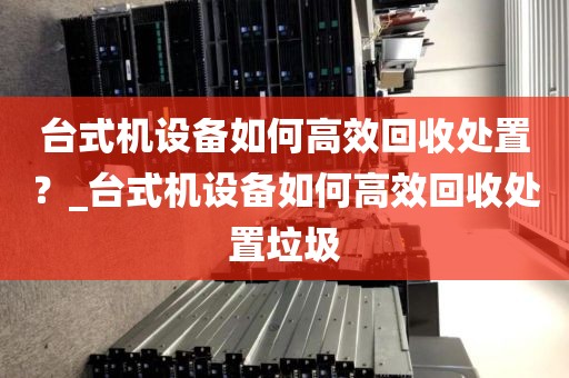 台式机设备如何高效回收处置？_台式机设备如何高效回收处置垃圾