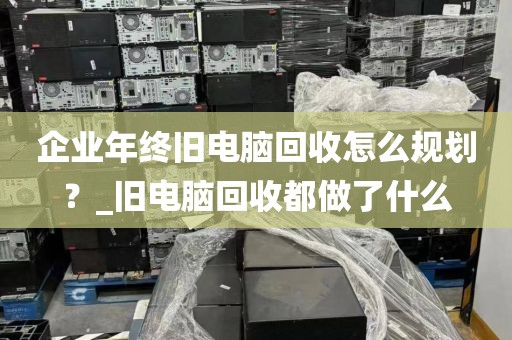 企业年终旧电脑回收怎么规划？_旧电脑回收都做了什么
