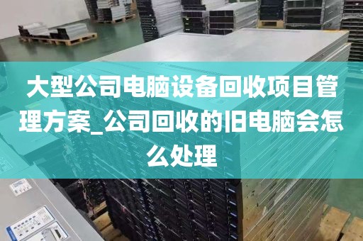 大型公司电脑设备回收项目管理方案_公司回收的旧电脑会怎么处理