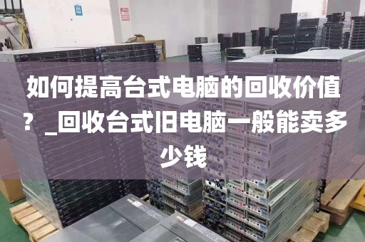 如何提高台式电脑的回收价值？_回收台式旧电脑一般能卖多少钱