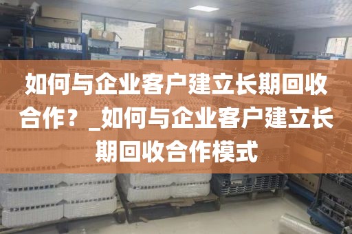 如何与企业客户建立长期回收合作？_如何与企业客户建立长期回收合作模式