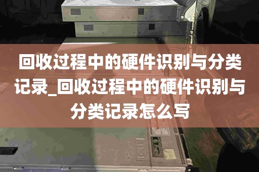 回收过程中的硬件识别与分类记录_回收过程中的硬件识别与分类记录怎么写