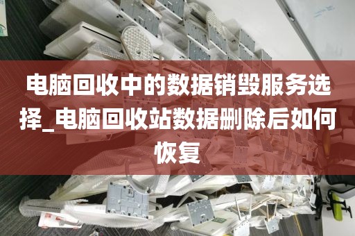 电脑回收中的数据销毁服务选择_电脑回收站数据删除后如何恢复