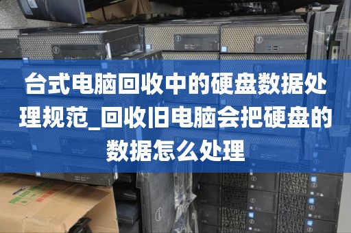 台式电脑回收中的硬盘数据处理规范_回收旧电脑会把硬盘的数据怎么处理