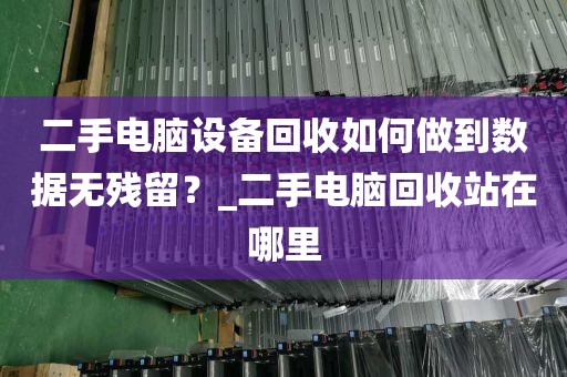 二手电脑设备回收如何做到数据无残留？_二手电脑回收站在哪里