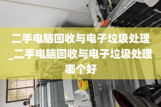 二手电脑回收与电子垃圾处理_二手电脑回收与电子垃圾处理哪个好