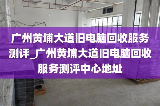 广州黄埔大道旧电脑回收服务测评_广州黄埔大道旧电脑回收服务测评中心地址