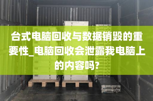 台式电脑回收与数据销毁的重要性_电脑回收会泄露我电脑上的内容吗?