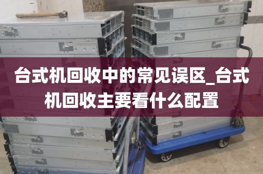 台式机回收中的常见误区_台式机回收主要看什么配置