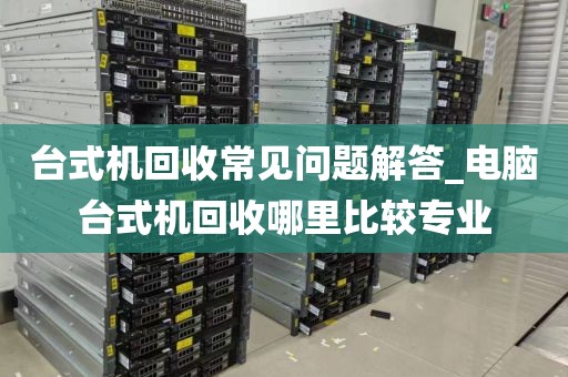 台式机回收常见问题解答_电脑台式机回收哪里比较专业