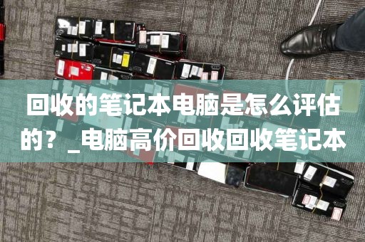 回收的笔记本电脑是怎么评估的？_电脑高价回收回收笔记本