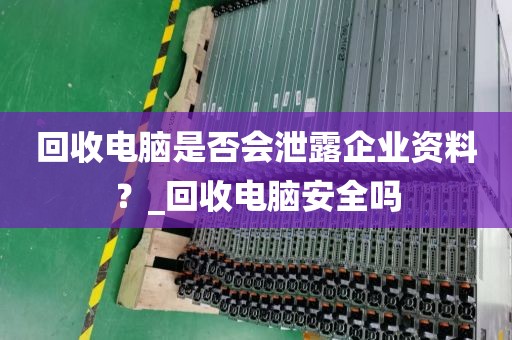 回收电脑是否会泄露企业资料？_回收电脑安全吗