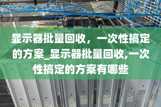 显示器批量回收，一次性搞定的方案_显示器批量回收,一次性搞定的方案有哪些