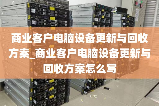 商业客户电脑设备更新与回收方案_商业客户电脑设备更新与回收方案怎么写