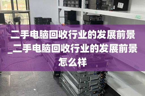 二手电脑回收行业的发展前景_二手电脑回收行业的发展前景怎么样