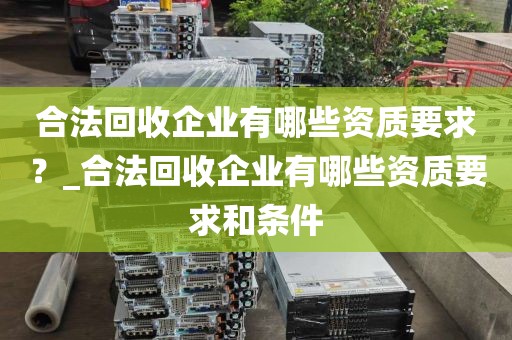 合法回收企业有哪些资质要求？_合法回收企业有哪些资质要求和条件
