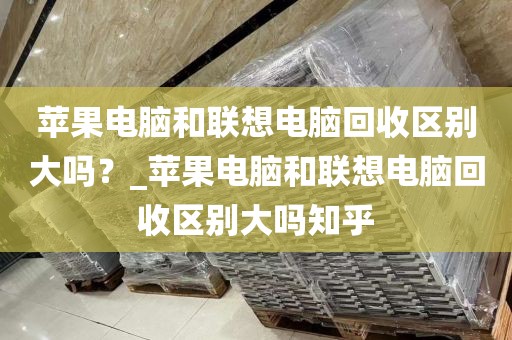 苹果电脑和联想电脑回收区别大吗？_苹果电脑和联想电脑回收区别大吗知乎