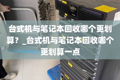 台式机与笔记本回收哪个更划算？_台式机与笔记本回收哪个更划算一点