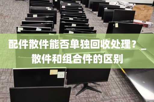 配件散件能否单独回收处理？_散件和组合件的区别