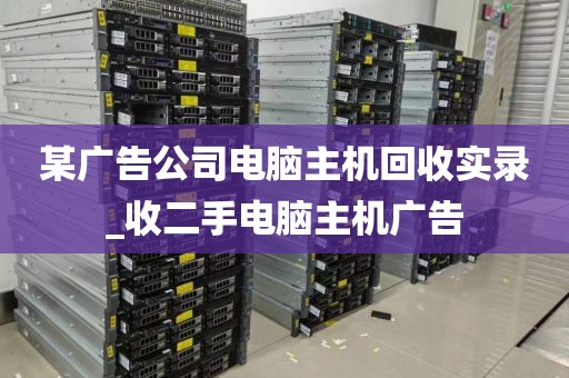 某广告公司电脑主机回收实录_收二手电脑主机广告