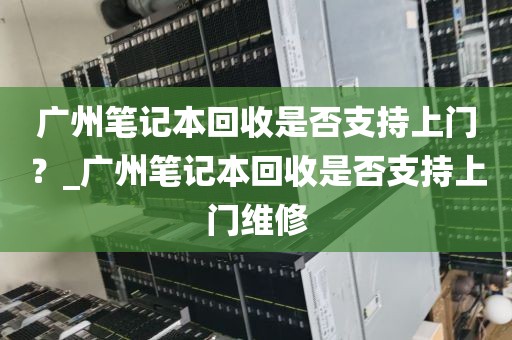 广州笔记本回收是否支持上门？_广州笔记本回收是否支持上门维修