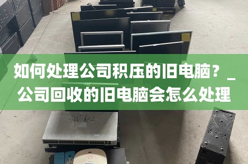 如何处理公司积压的旧电脑？_公司回收的旧电脑会怎么处理