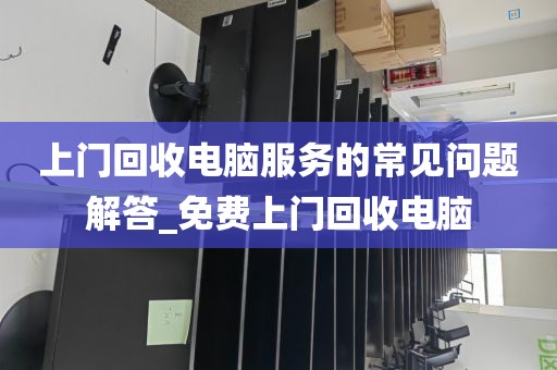 上门回收电脑服务的常见问题解答_免费上门回收电脑
