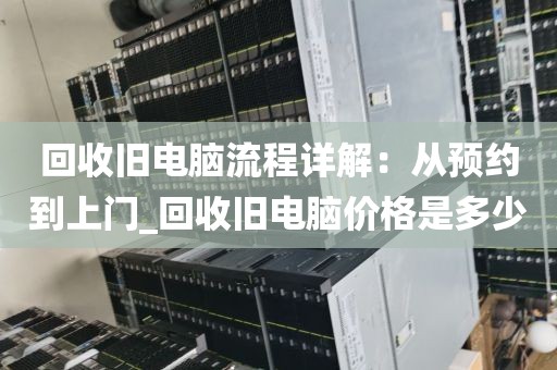 回收旧电脑流程详解：从预约到上门_回收旧电脑价格是多少
