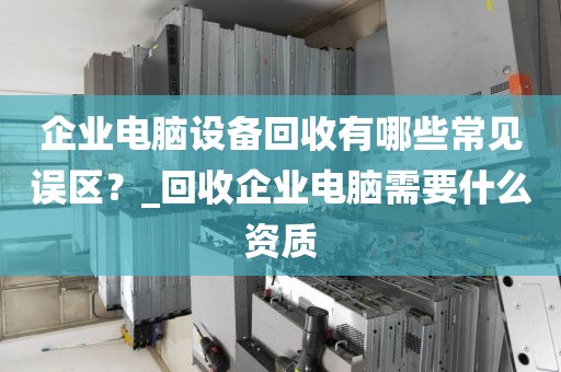 企业电脑设备回收有哪些常见误区？_回收企业电脑需要什么资质