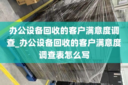 办公设备回收的客户满意度调查_办公设备回收的客户满意度调查表怎么写