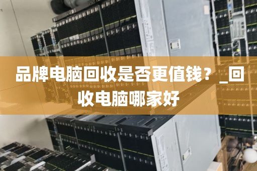 品牌电脑回收是否更值钱？_回收电脑哪家好