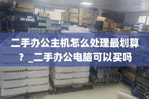 二手办公主机怎么处理最划算？_二手办公电脑可以买吗
