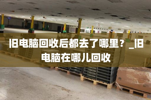 旧电脑回收后都去了哪里？_旧电脑在哪儿回收