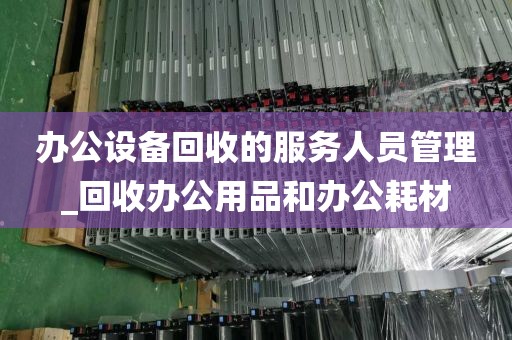 办公设备回收的服务人员管理_回收办公用品和办公耗材