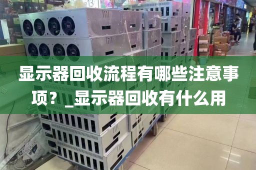 显示器回收流程有哪些注意事项？_显示器回收有什么用