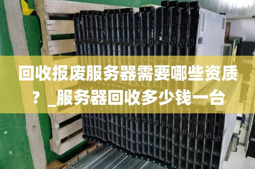 回收报废服务器需要哪些资质？_服务器回收多少钱一台
